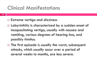 Clinical Manifestations
 Extreme vertigo and dizziness
 Labyrinthitis is characterized by a sudden onset of
incapacitating vertigo, usually with nausea and
vomiting, various degrees of hearing loss, and
possibly tinnitus.
 The first episode is usually the worst; subsequent
attacks, which usually occur over a period of
several weeks to months, are less severe.
100
 