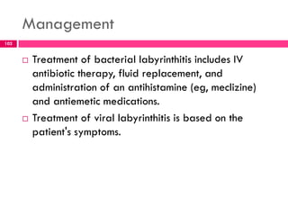 Management
 Treatment of bacterial labyrinthitis includes IV
antibiotic therapy, fluid replacement, and
administration of an antihistamine (eg, meclizine)
and antiemetic medications.
 Treatment of viral labyrinthitis is based on the
patient's symptoms.
102
 
