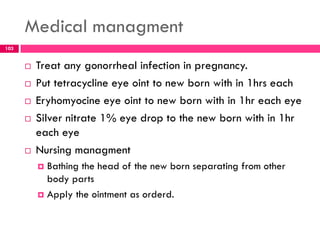 Medical managment
 Treat any gonorrheal infection in pregnancy.
 Put tetracycline eye oint to new born with in 1hrs each
 Eryhomyocine eye oint to new born with in 1hr each eye
 Silver nitrate 1% eye drop to the new born with in 1hr
each eye
 Nursing managment
 Bathing the head of the new born separating from other
body parts
 Apply the ointment as orderd.
103
 
