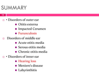 SUMMARY
 • Disorders of outer ear
 Otitis externa
 Impacted Cerumen
 Furunculosis
 Disorders of middle ear
 Acute otitis media
 Serous otitis media
 Chronic otitis media
 • Disorders of inner ear
 Hearing loss
 Meniere’s disease
 Labyrinthitis
104
 