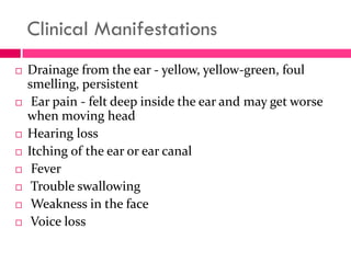 Clinical Manifestations
 Drainage from the ear - yellow, yellow-green, foul
smelling, persistent
 Ear pain - felt deep inside the ear and may get worse
when moving head
 Hearing loss
 Itching of the ear or ear canal
 Fever
 Trouble swallowing
 Weakness in the face
 Voice loss
 