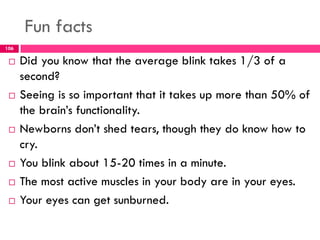 Fun facts
 Did you know that the average blink takes 1/3 of a
second?
 Seeing is so important that it takes up more than 50% of
the brain’s functionality.
 Newborns don’t shed tears, though they do know how to
cry.
 You blink about 15-20 times in a minute.
 The most active muscles in your body are in your eyes.
 Your eyes can get sunburned.
106
 