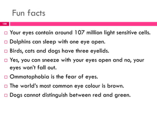 Fun facts
 Your eyes contain around 107 million light sensitive cells.
 Dolphins can sleep with one eye open.
 Birds, cats and dogs have three eyelids.
 Yes, you can sneeze with your eyes open and no, your
eyes won’t fall out.
 Ommatophobia is the fear of eyes.
 The world’s most common eye colour is brown.
 Dogs cannot distinguish between red and green.
108
 