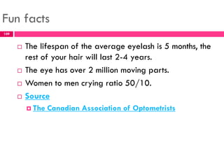 Fun facts
 The lifespan of the average eyelash is 5 months, the
rest of your hair will last 2-4 years.
 The eye has over 2 million moving parts.
 Women to men crying ratio 50/10.
 Source
 The Canadian Association of Optometrists
109
 