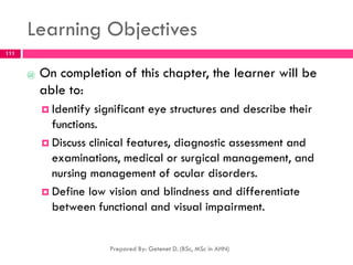 Learning Objectives
@ On completion of this chapter, the learner will be
able to:
 Identify significant eye structures and describe their
functions.
 Discuss clinical features, diagnostic assessment and
examinations, medical or surgical management, and
nursing management of ocular disorders.
 Define low vision and blindness and differentiate
between functional and visual impairment.
Prepared By: Getenet D. (BSc, MSc in AHN)
111
 