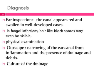 Diagnosis
 Ear inspection:- the canal appears red and
swollen in well-developed cases.
 In fungal infections, hair like black spores may
even be visible.
 physical examination
 Otoscope : narrowing of the ear canal from
inflammation and the presence of drainage and
debris.
 Culture of the drainage
12
 
