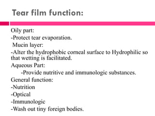 Tear film function:
Oily part:
-Protect tear evaporation.
Mucin layer:
-Alter the hydrophobic corneal surface to Hydrophilic so
that wetting is facilitated.
Aqueous Part:
-Provide nutritive and immunologic substances.
General function:
-Nutrition
-Optical
-Immunologic
-Wash out tiny foreign bodies.
 