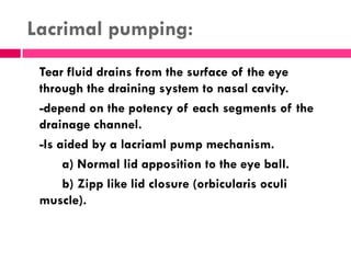 Lacrimal pumping:
Tear fluid drains from the surface of the eye
through the draining system to nasal cavity.
-depend on the potency of each segments of the
drainage channel.
-Is aided by a lacriaml pump mechanism.
a) Normal lid apposition to the eye ball.
b) Zipp like lid closure (orbicularis oculi
muscle).
 