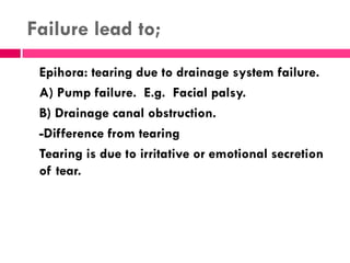 Failure lead to;
Epihora: tearing due to drainage system failure.
A) Pump failure. E.g. Facial palsy.
B) Drainage canal obstruction.
-Difference from tearing
Tearing is due to irritative or emotional secretion
of tear.
 