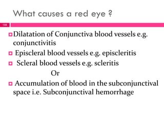 What causes a red eye ?
Dilatation of Conjunctiva blood vessels e.g.
conjunctivitis
 Episcleral blood vessels e.g. episcleritis
 Scleral blood vessels e.g. scleritis
Or
 Accumulation of blood in the subconjunctival
space i.e. Subconjunctival hemorrhage
125
 