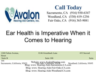 Call Today
                                              Sacramento, CA (916) 930-6347
                                               Woodland, CA (530) 419-1256
                                               Fair Oaks, CA (916) 365-9081



     Ear Health is Imperative When it
           Comes to Hearing
1260 Fulton Avenue,                   8146 Greenback Lane                    433 Second
Street
Suite B                                      Suite 100                                Suite
104
Sacramento, California, 95825
                                Website: Oaks, California, 95628
                                   Fair
                                         www.AvalonHearing.com Woodland, California, 95695
                          Blog: www. Hearing-Aids-Sacramento-CA.com
                           Blog: www. Hearing-Aids-Fair-Oaks-CA.com
                          Blog: www. Hearing-Aids-Woodland-CA.com
 