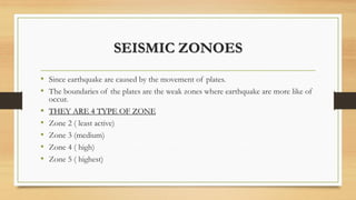 SEISMIC ZONOES
• Since earthquake are caused by the movement of plates.
• The boundaries of the plates are the weak zones where earthquake are more like of
occur.
• THEY ARE 4 TYPE OF ZONE
• Zone 2 ( least active)
• Zone 3 (medium)
• Zone 4 ( high)
• Zone 5 ( highest)
 