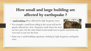How small and large building are
affected by earthquake ?
• small building: More affected by high frequency wave
• For example a small boat sailing in the ocean will not be
greatly affected by a low- frequency swell where the wave
are far a part. On the other hand several small wave in quick succession can
over turn or can size the boat.
• Same way a small building experience shaking by high frequency earthquake
wave.
 