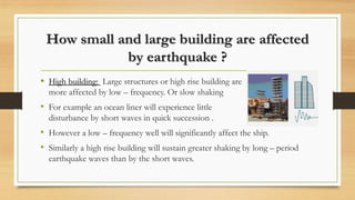 How small and large building are affected
by earthquake ?
• High building: Large structures or high rise building are
more affected by low – frequency. Or slow shaking
• For example an ocean liner will experience little
disturbance by short waves in quick succession .
• However a low – frequency well will significantly affect the ship.
• Similarly a high rise building will sustain greater shaking by long – period
earthquake waves than by the short waves.
 