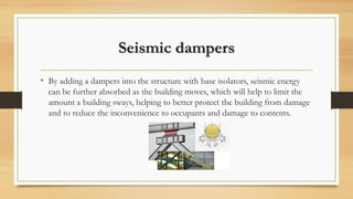 Seismic dampers
• By adding a dampers into the structure with base isolators, seismic energy
can be further absorbed as the building moves, which will help to limit the
amount a building sways, helping to better protect the building from damage
and to reduce the inconvenience to occupants and damage to contents.
 