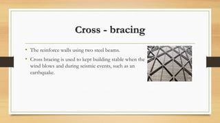 Cross - bracing
• The reinforce walls using two steel beams.
• Cross bracing is used to kept building stable when the
wind blows and during seismic events, such as an
earthquake.
 