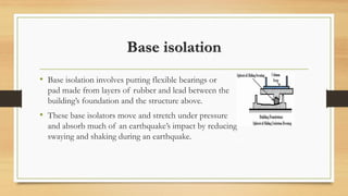 Base isolation
• Base isolation involves putting flexible bearings or
pad made from layers of rubber and lead between the
building’s foundation and the structure above.
• These base isolators move and stretch under pressure
and absorb much of an earthquake’s impact by reducing
swaying and shaking during an earthquake.
 