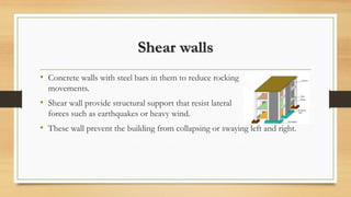 Shear walls
• Concrete walls with steel bars in them to reduce rocking
movements.
• Shear wall provide structural support that resist lateral
forces such as earthquakes or heavy wind.
• These wall prevent the building from collapsing or swaying left and right.
 