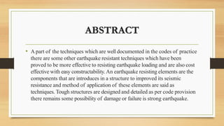 ABSTRACT
• A part of the techniques which are well documented in the codes of practice
there are some other earthquake resistant techniques which have been
proved to be more effective to resisting earthquake loading and are also cost
effective with easy constructability.An earthquake resisting elements are the
components that are introduces in a structure to improved its seismic
resistance and method of application of these elements are said as
techniques. Tough structures are designed and detailed as per code provision
there remains some possibility of damage or failure is strong earthquake.
 