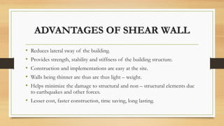 ADVANTAGES OF SHEAR WALL
• Reduces lateral sway of the building.
• Provides strength, stability and stiffness of the building structure.
• Construction and implementations are easy at the site.
• Walls being thinner are thus are thus light – weight.
• Helps minimize the damage to structural and non – structural elements due
to earthquakes and other forces.
• Lesser cost, faster construction, time saving, long lasting.
 
