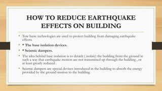HOW TO REDUCE EARTHQUAKE
EFFECTS ON BUILDING
• Tow basic technologies are used to protect building from damaging earthquake
effects.
• * The base isolation devices.
• * Seismic dampers.
• The idea behind base isolation is to detach ( isolate) the building from the ground in
such a way that earthquake motion are not transmitted up through the building , or
at least greatly reduced .
• Seismic dampers are special devices introduced in the building to absorb the energy
provided by the ground motion to the building.
 