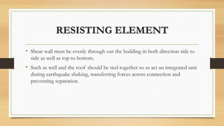 RESISTING ELEMENT
• Shear wall must be evenly through out the building in both direction side to
side as well as top to bottom.
• Such as well and the roof should be tied together so as act an integrated unit
during earthquake shaking, transferring forces across connection and
preventing separation.
 
