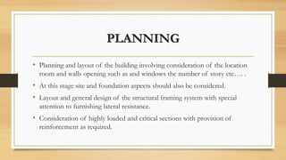 PLANNING
• Planning and layout of the building involving consideration of the location
room and walls opening such as and windows the number of story etc…. .
• At this stage site and foundation aspects should also be considered.
• Layout and general design of the structural framing system with special
attention to furnishing lateral resistance.
• Consideration of highly loaded and critical sections with provision of
reinforcement as required.
 