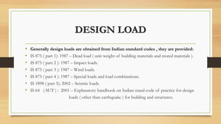 DESIGN LOAD
• Generally design loads are obtained from Indian standard codes , they are provided:
• IS 875 ( part 1): 1987 – Dead load ( unit weight of building materials and stored materials ).
• IS 875 ( part 2 ): 1987 – Impact loads.
• IS 875 ( part 3 ): 1987 – Wind loads.
• IS 875 ( part 4 ): 1987 – Special loads and load combinations.
• IS 1898 ( part 5): 2002 – Seismic loads.
• IS 64 ( SUT ) : 2001 – Explanatory handbook on Indian stand code of practice for design
loads ( other than earthquake ) for building and structures.
 