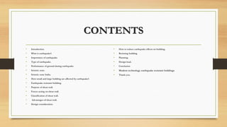 CONTENTS
• Introduction.
• What is earthquake?.
• Importance of earthquake.
• Type of earthquake.
• Performance of ground during earthquake.
• Seismic zone.
• Seismic zone India.
• How small and large building are affected by earthquake?.
• Earthquake resistant building.
• Purpose of shear wall.
• Forces acting on shear wall.
• Classification of shear wall.
• Advantages of shear wall.
• Design consideration.
• How to reduce earthquake effects on building.
• Resisting building
• Planning.
• Design load.
• Conclusion
• Modern technology earthquake resistant buildings
• Thank you.
 