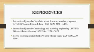 REFERENCES
• International journal of trends in scientific research and development
(IJTSRD) Volume-4 Issue-4, June 2020 ISSN: 2456 – 6470.
• International journal of technology and exploring engineering ( IJITEE)
Volume-9 Issue-3 January 2020 ISSN: 2278 – 3075.
• Global scientific journal (GSL): Volume-8 Issue-6 June 2020 ISSN:2320 –
9186 .
 