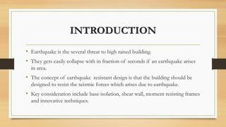 INTRODUCTION
• Earthquake is the several threat to high raised building.
• They gets easily collapse with in fraction of seconds if an earthquake arises
in area.
• The concept of earthquake resistant design is that the building should be
designed to resist the seismic forces which arises due to earthquake.
• Key consideration include base isolation, shear wall, moment resisting frames
and innovative techniques.
 