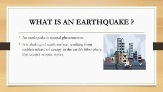 WHAT IS AN EARTHQUAKE ?
• An earthquake is natural phenomenon.
• It is shaking of earth surface, resulting from
sudden release of energy in the earth’s lithosphere
that creates seismic waves.
 