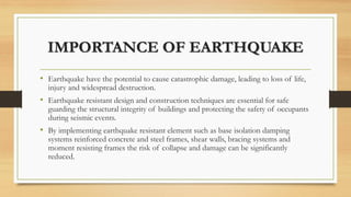 IMPORTANCE OF EARTHQUAKE
• Earthquake have the potential to cause catastrophic damage, leading to loss of life,
injury and widespread destruction.
• Earthquake resistant design and construction techniques are essential for safe
guarding the structural integrity of buildings and protecting the safety of occupants
during seismic events.
• By implementing earthquake resistant element such as base isolation damping
systems reinforced concrete and steel frames, shear walls, bracing systems and
moment resisting frames the risk of collapse and damage can be significantly
reduced.
 