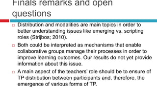 Finals remarks and open
questions
 Distribution and modalities are main topics in order to
better understanding issues like emerging vs. scripting
roles (Strijbos; 2010).
 Both could be interpreted as mechanisms that enable
collaborative groups manage their processes in order to
improve learning outcomes. Our results do not yet provide
information about this issue.
 A main aspect of the teachers’ role should be to ensure of
TP distribution between participants and, therefore, the
emergence of various forms of TP.
 