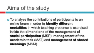 Aims of the study
 To analyze the contributions of participants to an
online forum in order to identify different
modalities in which teaching presence is exercised
inside the dimensions of the management of
social participation (MSP), management of the
academic task (MAT) and management of shared
meanings (MSM).
 