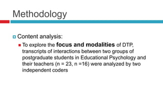  Content analysis:
 To explore the focus and modalities of DTP,
transcripts of interactions between two groups of
postgraduate students in Educational Psychology and
their teachers (n = 23, n =16) were analyzed by two
independent coders
Methodology
 