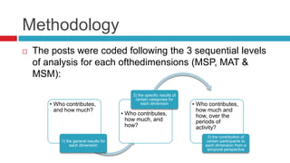 Methodology
 The posts were coded following the 3 sequential levels
of analysis for each ofthedimensions (MSP, MAT &
MSM):
• Who contributes,
and how much?
1) the general results for
each dimension
• Who contributes,
how much, and
how?
2) the specific results of
certain categories for
each dimension • Who contributes,
how much and
how, over the
periods of
activity?
3) the contribution of
certain participants to
each dimension from a
temporal perspective
 