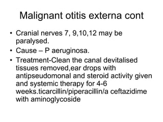 Malignant otitis externa cont
• Cranial nerves 7, 9,10,12 may be
paralysed.
• Cause – P aeruginosa.
• Treatment-Clean the canal devitalised
tissues removed,ear drops with
antipseudomonal and steroid activity given
and systemic therapy for 4-6
weeks.ticarcillin/piperacillin/a ceftazidime
with aminoglycoside
 