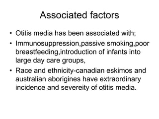 Associated factors
• Otitis media has been associated with;
• Immunosuppression,passive smoking,poor
breastfeeding,introduction of infants into
large day care groups,
• Race and ethnicity-canadian eskimos and
australian aborigines have extraordinary
incidence and severeity of otitis media.
 
