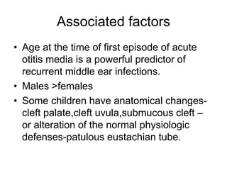 Associated factors
• Age at the time of first episode of acute
otitis media is a powerful predictor of
recurrent middle ear infections.
• Males >females
• Some children have anatomical changes-
cleft palate,cleft uvula,submucous cleft –
or alteration of the normal physiologic
defenses-patulous eustachian tube.
 