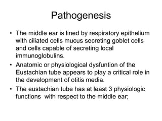 Pathogenesis
• The middle ear is lined by respiratory epithelium
with ciliated cells mucus secreting goblet cells
and cells capable of secreting local
immunoglobulins.
• Anatomic or physiological dysfuntion of the
Eustachian tube appears to play a critical role in
the development of otitis media.
• The eustachian tube has at least 3 physiologic
functions with respect to the middle ear;
 