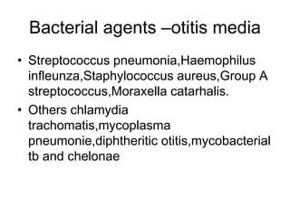 Bacterial agents –otitis media
• Streptococcus pneumonia,Haemophilus
infleunza,Staphylococcus aureus,Group A
streptococcus,Moraxella catarhalis.
• Others chlamydia
trachomatis,mycoplasma
pneumonie,diphtheritic otitis,mycobacterial
tb and chelonae
 