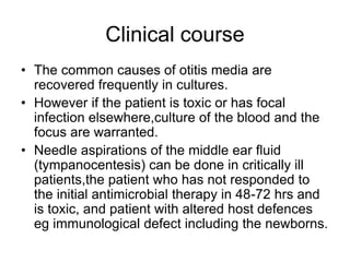 Clinical course
• The common causes of otitis media are
recovered frequently in cultures.
• However if the patient is toxic or has focal
infection elsewhere,culture of the blood and the
focus are warranted.
• Needle aspirations of the middle ear fluid
(tympanocentesis) can be done in critically ill
patients,the patient who has not responded to
the initial antimicrobial therapy in 48-72 hrs and
is toxic, and patient with altered host defences
eg immunological defect including the newborns.
 