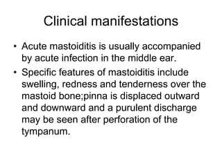 Clinical manifestations
• Acute mastoiditis is usually accompanied
by acute infection in the middle ear.
• Specific features of mastoiditis include
swelling, redness and tenderness over the
mastoid bone;pinna is displaced outward
and downward and a purulent discharge
may be seen after perforation of the
tympanum.
 