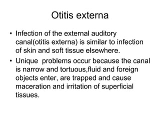 Otitis externa
• Infection of the external auditory
canal(otitis externa) is similar to infection
of skin and soft tissue elsewhere.
• Unique problems occur because the canal
is narrow and tortuous,fluid and foreign
objects enter, are trapped and cause
maceration and irritation of superficial
tissues.
 
