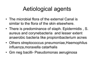 Aetiological agents
• The microbial flora of the external Canal is
similar to the flora of the skin elsewhere.
• There is predominance of staph. Epidermidis , S.
aureus and corynebacteria and lesser extent
anaerobic bacteria like propionibacterium acnes
• Others streptococcus pneumoniae,Haemophilus
influenza,moraxella catarhalis
• Gm neg bacilli- Pseudomonas aeruginosa
 
