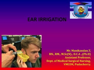 EAR IRRIGATION
Mr. Manikandan.T,
RN., RM., M.Sc(N)., D.C.A .,(Ph.D)
Assistant Professor,
Dept. of Medical Surgical Nursing,
VMCON, Puducherry.
 