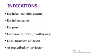 INDICATIONS-
• Ear infection (otitis externa)
• Ear inflammation
• Ear pain
• Excessive ear wax (to soften wax)
• Local treatment of the ear
• As prescribed by the doctor
MS. Aneeta Sharma
M.Sc. Tutor(Child health nursing)
 