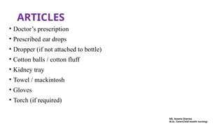 ARTICLES
• Doctor’s prescription
• Prescribed ear drops
• Dropper (if not attached to bottle)
• Cotton balls / cotton fluff
• Kidney tray
• Towel / mackintosh
• Gloves
• Torch (if required)
MS. Aneeta Sharma
M.Sc. Tutor(Child health nursing)
 