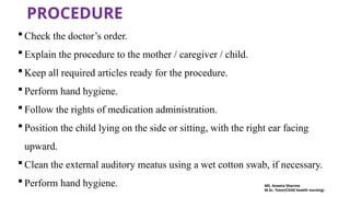 PROCEDURE
 Check the doctor’s order.
 Explain the procedure to the mother / caregiver / child.
 Keep all required articles ready for the procedure.
 Perform hand hygiene.
 Follow the rights of medication administration.
 Position the child lying on the side or sitting, with the right ear facing
upward.
 Clean the external auditory meatus using a wet cotton swab, if necessary.
 Perform hand hygiene. MS. Aneeta Sharma
M.Sc. Tutor(Child health nursing)
 